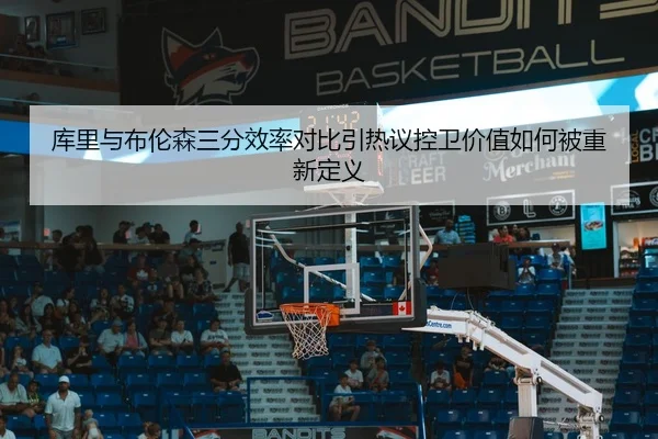 库里与布伦森三分效率对比引热议控卫价值如何被重新定义